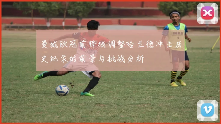 曼城欧冠前锋线调整哈兰德冲击历史纪录的前景与挑战分析