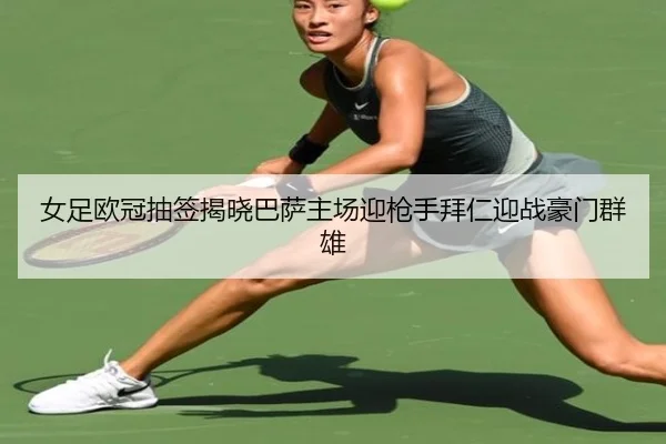 女足欧冠抽签揭晓巴萨主场迎枪手拜仁迎战豪门群雄